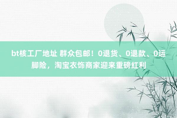 bt核工厂地址 群众包邮！0退货、0退款、0运脚险，淘宝衣饰商家迎来重磅红利