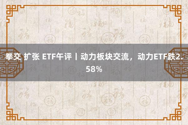 拳交 扩张 ETF午评丨动力板块交流，动力ETF跌2.58%