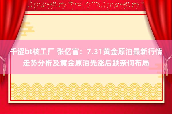 千涩bt核工厂 张亿富：7.31黄金原油最新行情走势分析及黄金原油先涨后跌奈何布局