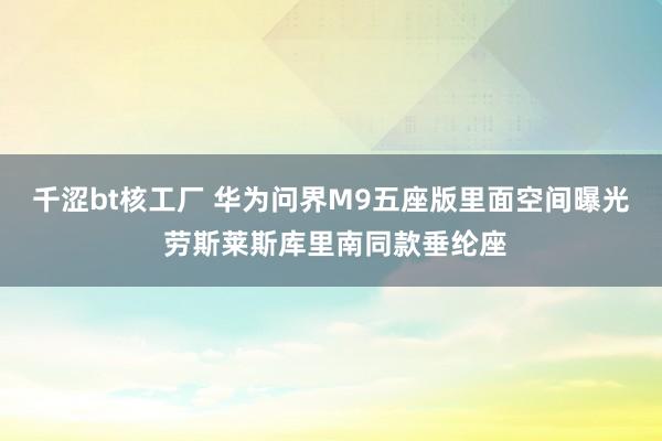 千涩bt核工厂 华为问界M9五座版里面空间曝光 劳斯莱斯库里南同款垂纶座