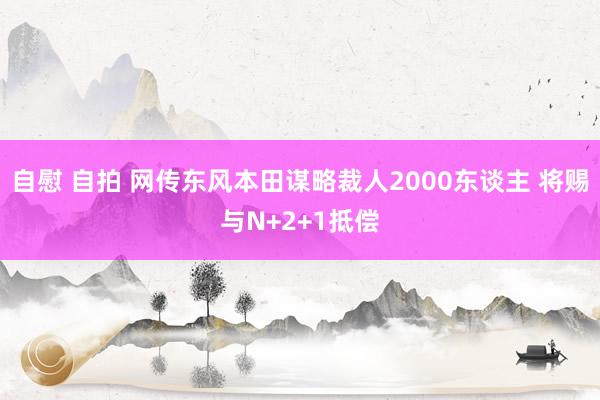 自慰 自拍 网传东风本田谋略裁人2000东谈主 将赐与N+2+1抵偿