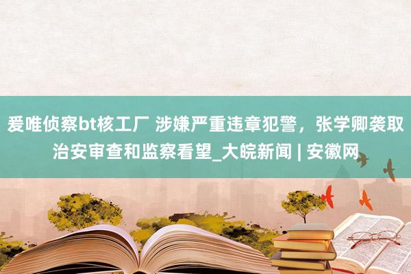 爰唯侦察bt核工厂 涉嫌严重违章犯警，张学卿袭取治安审查和监察看望_大皖新闻 | 安徽网