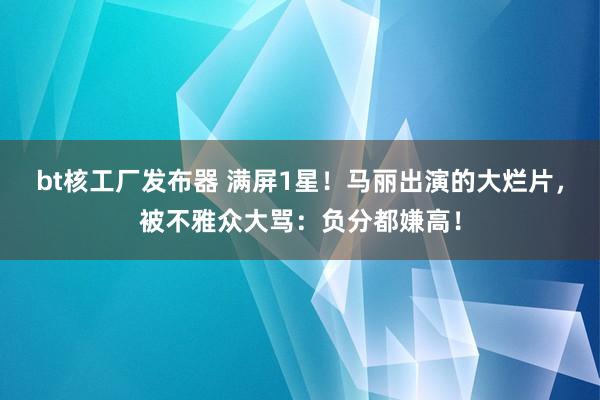 bt核工厂发布器 满屏1星！马丽出演的大烂片，被不雅众大骂：负分都嫌高！