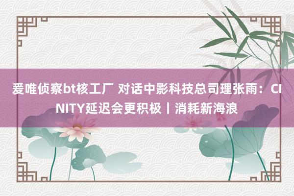 爰唯侦察bt核工厂 对话中影科技总司理张雨：CINITY延迟会更积极丨消耗新海浪