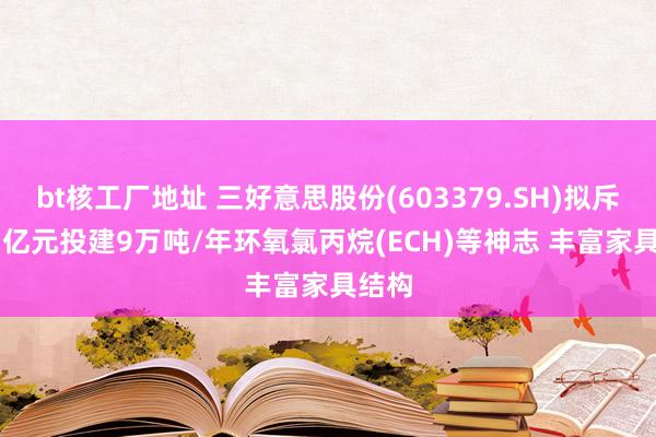 bt核工厂地址 三好意思股份(603379.SH)拟斥15.7亿元投建9万吨/年环氧氯丙烷(ECH)等神志 丰富家具结构