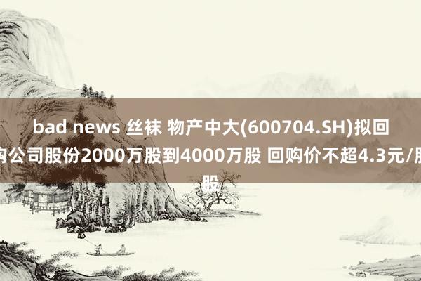 bad news 丝袜 物产中大(600704.SH)拟回购公司股份2000万股到4000万股 回购价不超4.3元/股