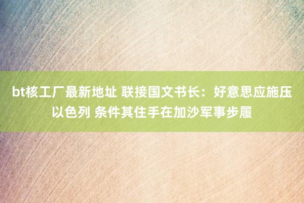 bt核工厂最新地址 联接国文书长：好意思应施压以色列 条件其住手在加沙军事步履