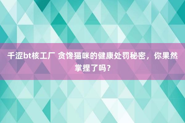 千涩bt核工厂 贪馋猫咪的健康处罚秘密，你果然掌捏了吗？