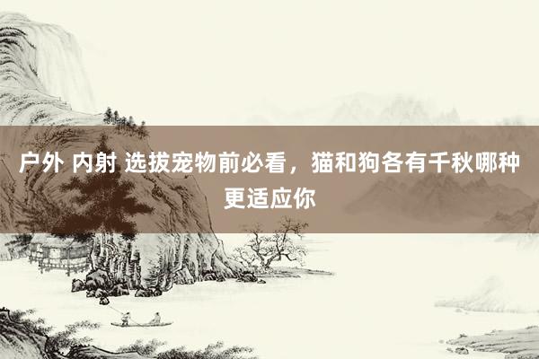 户外 内射 选拔宠物前必看，猫和狗各有千秋哪种更适应你