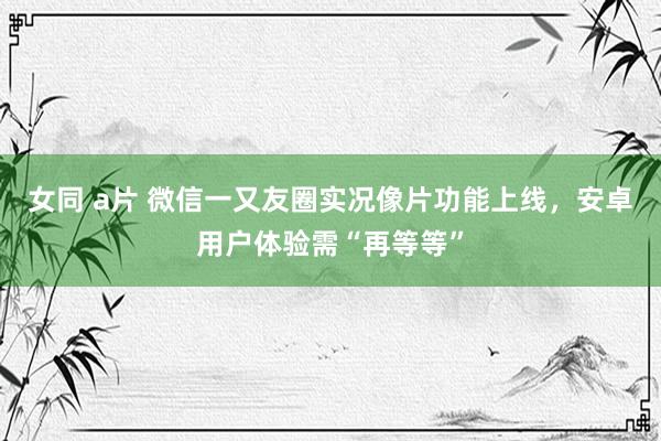 女同 a片 微信一又友圈实况像片功能上线，安卓用户体验需“再等等”