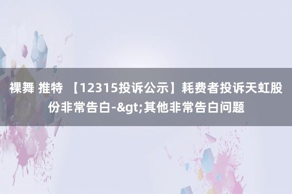 裸舞 推特 【12315投诉公示】耗费者投诉天虹股份非常告白->其他非常告白问题