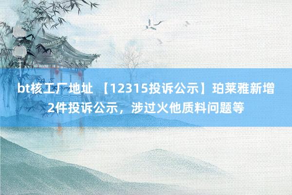 bt核工厂地址 【12315投诉公示】珀莱雅新增2件投诉公示，涉过火他质料问题等