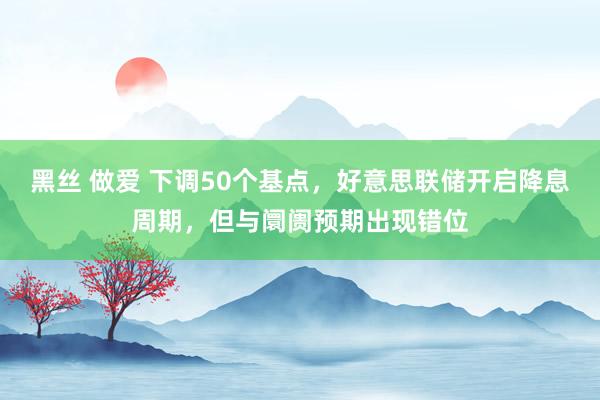 黑丝 做爱 下调50个基点，好意思联储开启降息周期，但与阛阓预期出现错位