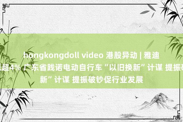 hongkongdoll video 港股异动 | 雅迪控股(01585)涨超4% 广东省践诺电动自行车“以旧换新”计谋 提振破钞促行业发展