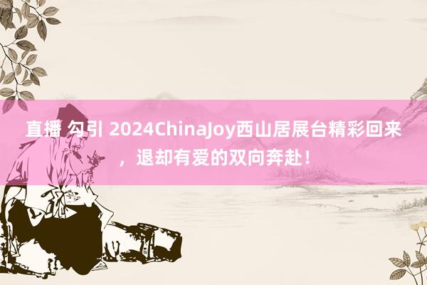 直播 勾引 2024ChinaJoy西山居展台精彩回来，退却有爱的双向奔赴！