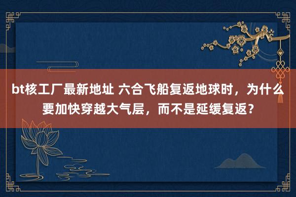 bt核工厂最新地址 六合飞船复返地球时，为什么要加快穿越大气层，而不是延缓复返？