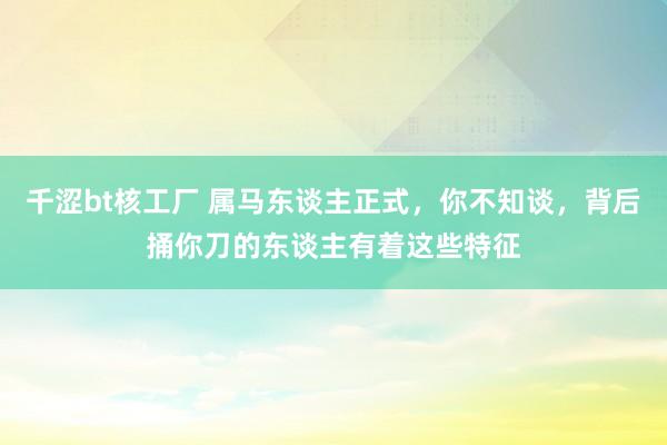 千涩bt核工厂 属马东谈主正式，你不知谈，背后捅你刀的东谈主有着这些特征