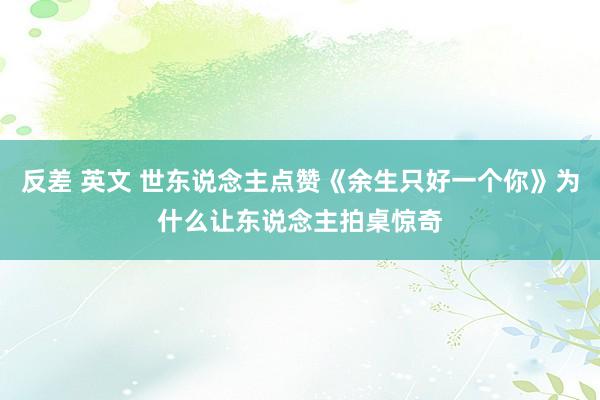 反差 英文 世东说念主点赞《余生只好一个你》为什么让东说念主拍桌惊奇