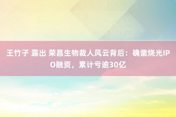 王竹子 露出 荣昌生物裁人风云背后：确凿烧光IPO融资，累计亏逾30亿