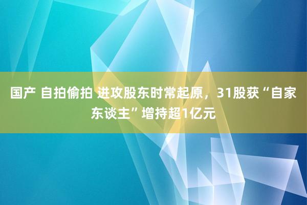 国产 自拍偷拍 进攻股东时常起原，31股获“自家东谈主”增持超1亿元