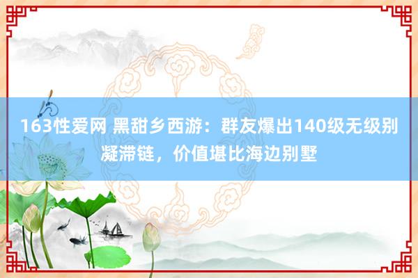 163性爱网 黑甜乡西游：群友爆出140级无级别凝滞链，价值堪比海边别墅