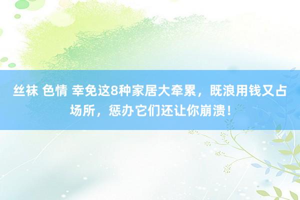 丝袜 色情 幸免这8种家居大牵累，既浪用钱又占场所，惩办它们还让你崩溃！