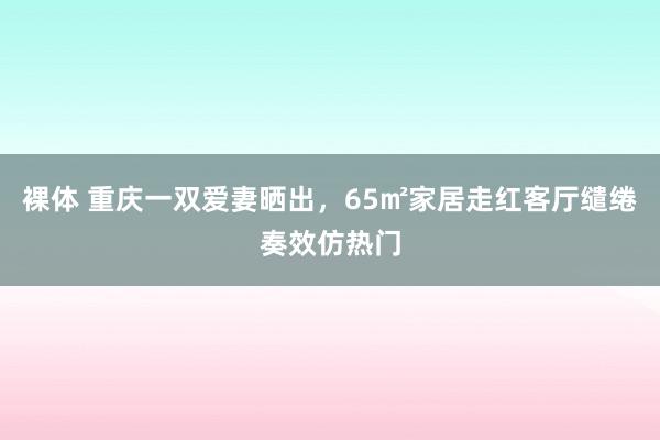 裸体 重庆一双爱妻晒出，65㎡家居走红客厅缱绻奏效仿热门