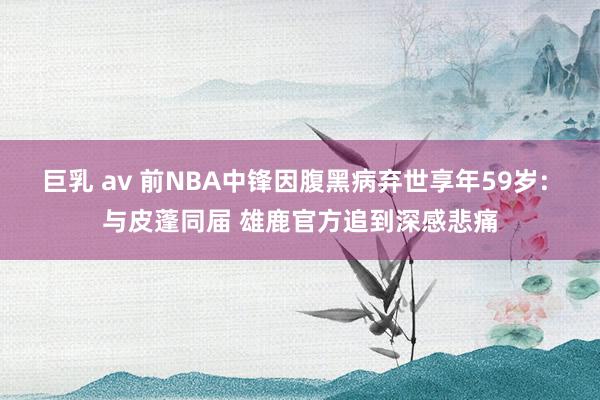 巨乳 av 前NBA中锋因腹黑病弃世享年59岁: 与皮蓬同届 雄鹿官方追到深感悲痛