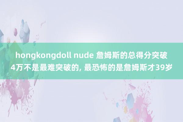 hongkongdoll nude 詹姆斯的总得分突破4万不是最难突破的， 最恐怖的是詹姆斯才39岁