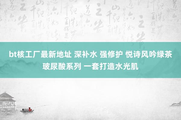 bt核工厂最新地址 深补水 强修护 悦诗风吟绿茶玻尿酸系列 一套打造水光肌