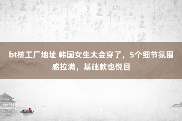 bt核工厂地址 韩国女生太会穿了，5个细节氛围感拉满，基础款也悦目