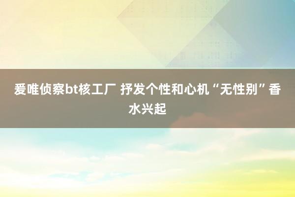 爰唯侦察bt核工厂 抒发个性和心机“无性别”香水兴起