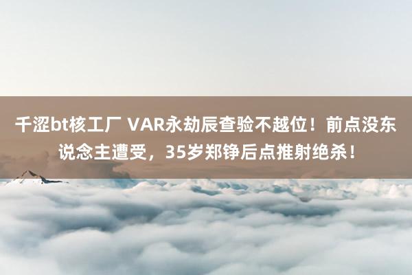 千涩bt核工厂 VAR永劫辰查验不越位！前点没东说念主遭受，35岁郑铮后点推射绝杀！