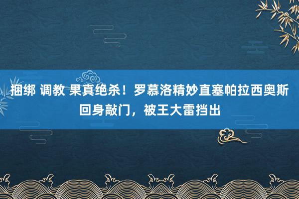 捆绑 调教 果真绝杀！罗慕洛精妙直塞帕拉西奥斯回身敲门，被王大雷挡出