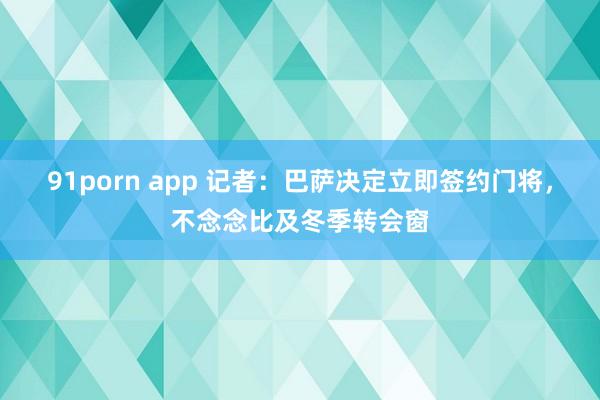 91porn app 记者：巴萨决定立即签约门将，不念念比及冬季转会窗