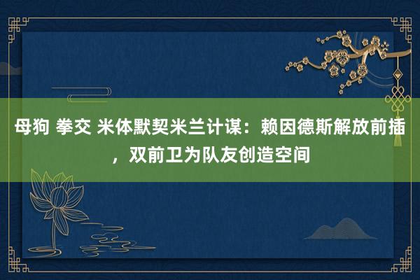 母狗 拳交 米体默契米兰计谋：赖因德斯解放前插，双前卫为队友创造空间