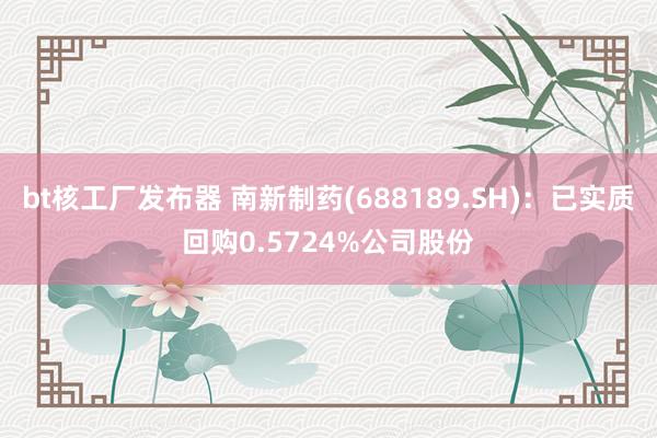 bt核工厂发布器 南新制药(688189.SH)：已实质回购0.5724%公司股份