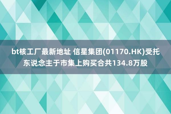 bt核工厂最新地址 信星集团(01170.HK)受托东说念主于市集上购买合共134.8万股