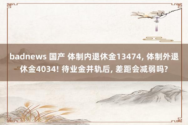 badnews 国产 体制内退休金13474， 体制外退休金4034! 待业金并轨后， 差距会减弱吗?