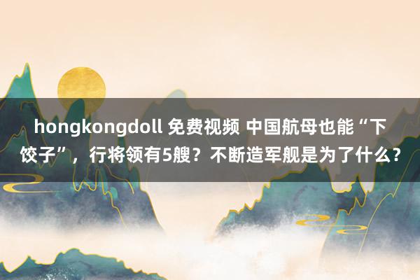 hongkongdoll 免费视频 中国航母也能“下饺子”，行将领有5艘？不断造军舰是为了什么？