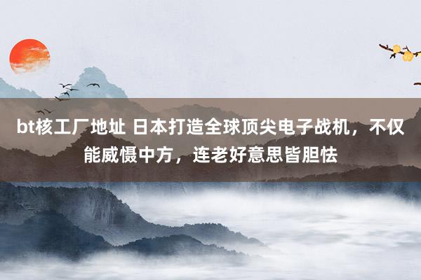 bt核工厂地址 日本打造全球顶尖电子战机，不仅能威慑中方，连老好意思皆胆怯