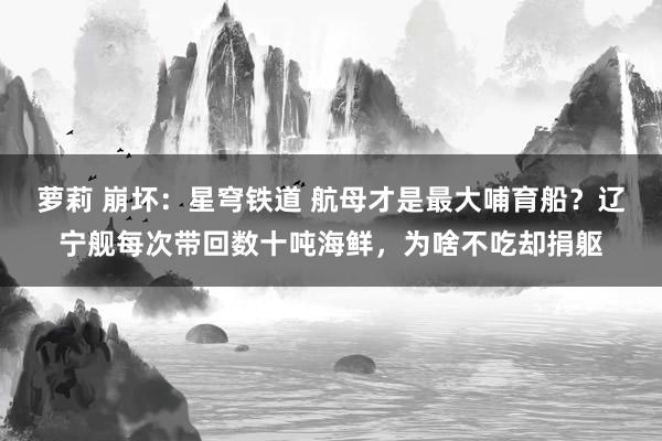 萝莉 崩坏：星穹铁道 航母才是最大哺育船？辽宁舰每次带回数十吨海鲜，为啥不吃却捐躯