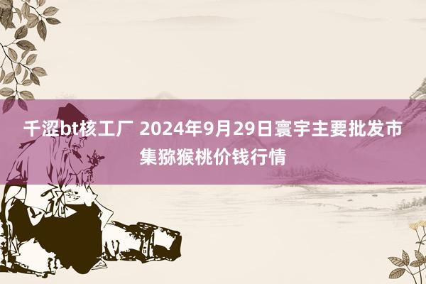 千涩bt核工厂 2024年9月29日寰宇主要批发市集猕猴桃价钱行情