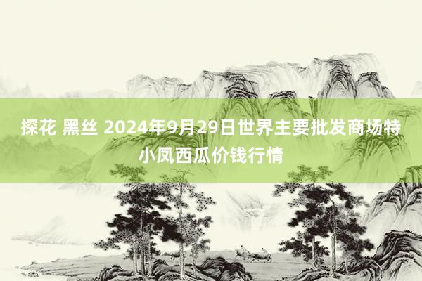 探花 黑丝 2024年9月29日世界主要批发商场特小凤西瓜价钱行情