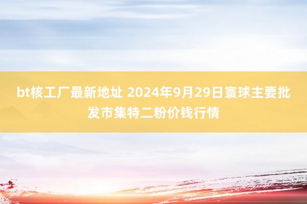 bt核工厂最新地址 2024年9月29日寰球主要批发市集特二粉价钱行情