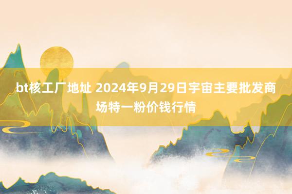 bt核工厂地址 2024年9月29日宇宙主要批发商场特一粉价钱行情