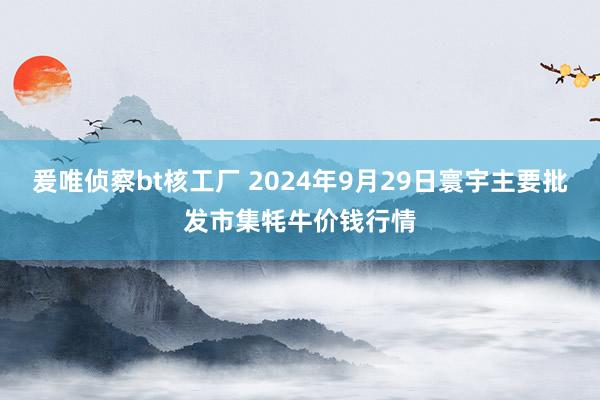 爰唯侦察bt核工厂 2024年9月29日寰宇主要批发市集牦牛价钱行情