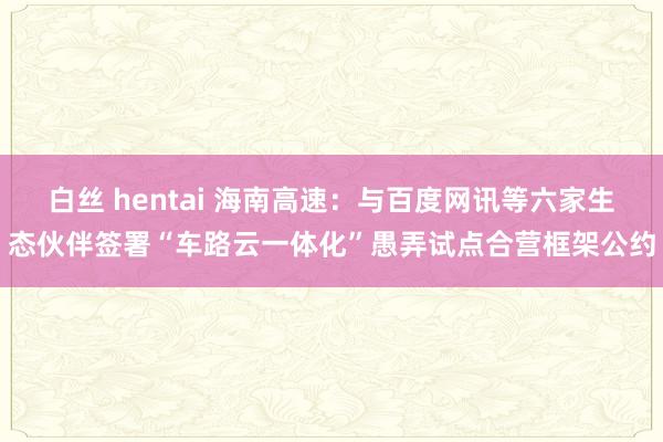 白丝 hentai 海南高速：与百度网讯等六家生态伙伴签署“车路云一体化”愚弄试点合营框架公约