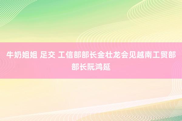 牛奶姐姐 足交 工信部部长金壮龙会见越南工贸部部长阮鸿延