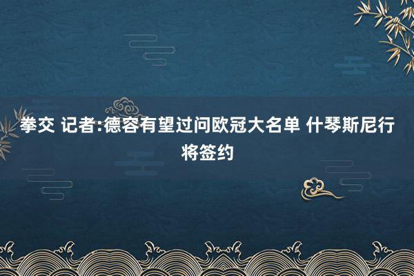 拳交 记者:德容有望过问欧冠大名单 什琴斯尼行将签约